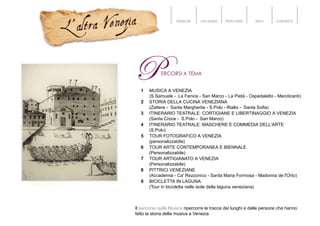 PERCHÉ CHI SONO PERCORSI INFO CONTATTI
1 MUSICA A VENEZIA
(S.Samuele - La Fenice - San Marco - La Pietà - Ospedaletto - Mendicanti)
2 STORIA DELLA CUCINA VENEZIANA
(Zattere - Santa Margherita - S.Polo - Rialto - Santa Sofia)
3 ITINERARIO TEATRALE: CORTIGIANE E LIBERTINAGGIO A VENEZIA
(Santa Croce - S.Polo - San Marco)
4 ITINERARIO TEATRALE: MASCHERE E COMMEDIA DELL'ARTE
(S.Polo)
5 TOUR FOTOGRAFICO A VENEZIA
(personalizzabile)
6 TOUR ARTE CONTEMPORANEA E BIENNALE
(Personalizzabile)
7 TOUR ARTIGIANATO A VENEZIA
(Personalizzabile)
8 PITTRICI VENEZIANE
(Accademia - Ca' Rezzonico - Santa Maria Formosa - Madonna de l'Orto)
9 BICICLETTA IN LAGUNA
(Tour in bicicletta nelle isole della laguna veneziana)
Il percorso sulla Musica ripercorre le tracce dei luoghi e delle persone che hanno
fatto la storia della musica a Venezia
 