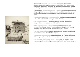 L'itinerario sulla Storia della cucina veneziana ripercorre l'evoluzione della
gastronomia a Venezia dai primi insediamenti urbani fino ai giorni nostri. Nel tour
sono previste delle soste in bacari tipici per degustare cicchetti ed ombre. Inoltre e'
possibile organizzare delle degustazioni di cucina veneta presso case private..
Il percorso sulle Cortigiane e il libertinaggio a Venezia è un itinerario misto con visita
ai luoghi legati al tema, racconti di fatti realmente accaduti e interventi teatrali con
due attrici professioniste. L'itinerario si svolge di sera per creare un'atmosfera più
adatta.
L'itinerario teatrale Maschere e Commedia dell'Arte prevede una parte narrata e una
parte recitata dagli attori della compagnia teatrale Pantakin.
Il tour fotografico a Venezia è un corso di fotografia tenuto da Marco Secchi
(fotografo di fama internazionale) con visita guidata.
Il tour Arte Contemporanea a Venezia è personalizzabile sui seguenti temi:
Biennale, Musei (Palazzo Grassi - Punta della Dogana - Guggenheim), visita agli
atelier degli artisti che hanno scelto Venezia per produrre la loro arte.
Il tour degli artigiani di Venezia prevede la visita ad alcuni laboratori artigianali che
ancora utilizzano antiche tecniche di lavorazione.
L'itinerario sulle pittrici veneziane mira a presentarne la vita e l’attività, attraverso la
visita ai luoghi in cui sono vissute ed in cui sono conservate le loro opere.
Il tour in bicicletta nelle isole della laguna di Venezia offre agli amanti di questo
mezzo ecologico la possibilità di godersi una magnifica gita su un’isola della laguna.
 