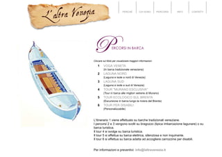 PERCHÉ CHI SONO PERCORSI INFO CONTATTI
Cliccare sul titolo per visualizzare maggiori informazioni
1 VOGA VENETA
(In barca tradizionale veneziana)
2 LAGUNA NORD
(Laguna e isole a nord di Venezia)
3 LAGUNA SUD
(Laguna e isole a sud di Venezia)
4 TOUR "MURANO ESCLUSIVA"
(Tour in barca alle migliori vetrerie di Murano)
5 TOUR ECOLOGICO SUL BRENTA
(Escursione in barca lungo la riviera del Brenta)
6 TOUR PER DISABILI
(Personalizzabile)
L'itinerario 1 viene effettuato su barche tradizionali veneziane.
I percorsi 2 e 3 vengono svolti su bragozzo (tipica imbarcazione lagunare) o su
barca turistica.
Il tour 4 si svolge su barca turistica.
Il tour 5 si effettua su barca elettrica, silenziosa e non inquinante.
Il tour 6 si effettua su barca adatta ad accogliere carrozzine per disabili.
Per informazioni e preventivi: info@laltravenezia.it
 