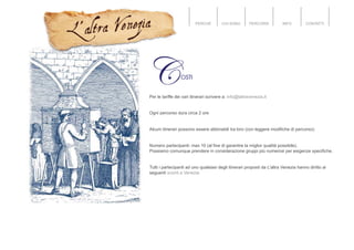 PERCHÉ CHI SONO PERCORSI INFO CONTATTI
Per le tariffe dei vari itinerari scrivere a: info@laltravenezia.it
Ogni percorso dura circa 2 ore
Alcuni itinerari possono essere abbinabili tra loro (con leggere modifiche di percorso):
Numero partecipanti: max 10 (al fine di garantire la miglior qualità possibile).
Possiamo comunque prendere in considerazione gruppi più numerosi per esigenze specifiche.
Tutti i partecipanti ad uno qualsiasi degli itinerari proposti da L'altra Venezia hanno diritto ai
seguenti sconti a Venezia
 