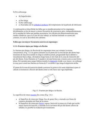 b) Por sobrecarga
B) Superficiales:
a) Por fatiga
b) Por sobrecarga
c) Asociadas con la soldadura producto del rompimiento de la película de lubricante
A continuación se describirán las fallas que se pueden presentar en los engranajes,
dividiéndolas en las de mayor y menor frecuencia de ocurrencia, pero, independientemente
de la cantidad de fallas que puedan presentarse, los cálculos de dimensionamiento para
ruedas cilíndricas, que es el caso de este trabajo, se realizan teniendo en cuenta dos
criterios, lo cual se describirá más adelante.
Fallas que con mayor frecuencia ocurren en engranajes:
1.3.1- Fractura típica por fatiga a la flexión
La fractura por fatiga a la flexión de los engranajes tiene casi siempre la misma
característica, (Fig. 1.5.) la grieta comienza en un punto de la zona del pie del diente bajo
tensiones de tracción (cuando la carga es unidireccional), progresando hacia adentro e
inicialmente hacia abajo, elevándose luego hasta el otro lado de la zona de transición del
pie del diente. Estas fracturas en V pueden ir de una forma más o menos curva a una forma
plana. Por ejemplo para cargas bidireccionales la depresión tiende a ser mayor, sin embargo
es muy poco usual una fractura en forma de U invertida o que tenga la depresión arriba.
El punto de la zona de transición donde comienza la grieta es de suma importancia para el
cálculo a resistencia a flexión del diente como si este fuese una viga empotrada.
.
Fig.1.5. Fractura por fatiga a la flexión.
La superficie de rotura muestra dos zonas (Fig. 1.6.):
a) Superficie de rotura por fatiga, lisa, de grano fino, a menudo con líneas de
contacto alrededor del final de la rotura.
b) Superficie de rotura por fuerza, rugosa. Inicio de la rotura en el lado que recibe
mayor fuerza de tracción, a menudo en la curvatura del pie del diente (efecto de
tallado). Es posible la oxidación por rozamiento.
 