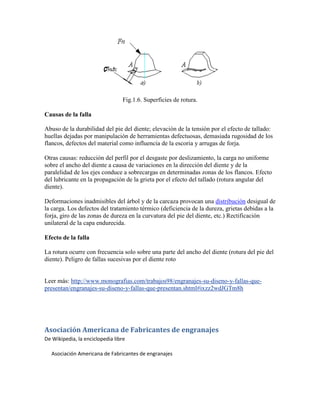 Fig.1.6. Superficies de rotura.
Causas de la falla
Abuso de la durabilidad del pie del diente; elevación de la tensión por el efecto de tallado:
huellas dejadas por manipulación de herramientas defectuosas, demasiada rugosidad de los
flancos, defectos del material como influencia de la escoria y arrugas de forja.
Otras causas: reducción del perfil por el desgaste por deslizamiento, la carga no uniforme
sobre el ancho del diente a causa de variaciones en la dirección del diente y de la
paralelidad de los ejes conduce a sobrecargas en determinadas zonas de los flancos. Efecto
del lubricante en la propagación de la grieta por el efecto del tallado (rotura angular del
diente).
Deformaciones inadmisibles del árbol y de la carcaza provocan una distribución desigual de
la carga. Los defectos del tratamiento térmico (deficiencia de la dureza, grietas debidas a la
forja, giro de las zonas de dureza en la curvatura del pie del diente, etc.) Rectificación
unilateral de la capa endurecida.
Efecto de la falla
La rotura ocurre con frecuencia solo sobre una parte del ancho del diente (rotura del pie del
diente). Peligro de fallas sucesivas por el diente roto
Leer más: http://www.monografias.com/trabajos98/engranajes-su-diseno-y-fallas-que-
presentan/engranajes-su-diseno-y-fallas-que-presentan.shtml#ixzz2wdJGTm8h
Asociación Americana de Fabricantes de engranajes
De Wikipedia, la enciclopedia libre
Asociación Americana de Fabricantes de engranajes
 