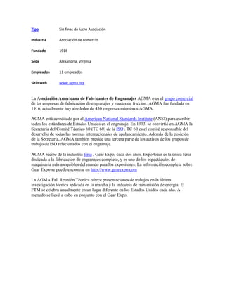 Tipo Sin fines de lucro Asociación
Industria Asociación de comercio
Fundado 1916
Sede Alexandria, Virginia
Empleados 11 empleados
Sitio web www.agma.org
La Asociación Americana de Fabricantes de Engranajes AGMA o es el grupo comercial
de las empresas de fabricación de engranajes y ruedas de fricción. AGMA fue fundada en
1916, actualmente hay alrededor de 430 empresas miembros AGMA.
AGMA está acreditado por el American National Standards Institute (ANSI) para escribir
todos los estándares de Estados Unidos en el engranaje. En 1993, se convirtió en AGMA la
Secretaría del Comité Técnico 60 (TC 60) de la ISO . TC 60 es el comité responsable del
desarrollo de todas las normas internacionales de apalancamiento. Además de la posición
de la Secretaría, AGMA también preside una tercera parte de los activos de los grupos de
trabajo de ISO relacionados con el engranaje.
AGMA recibe de la industria feria , Gear Expo, cada dos años. Expo Gear es la única feria
dedicada a la fabricación de engranajes completo, y es uno de los espectáculos de
maquinaria más asequibles del mundo para los expositores. La información completa sobre
Gear Expo se puede encontrar en http://www.gearexpo.com
La AGMA Fall Reunión Técnica ofrece presentaciones de trabajos en la última
investigación técnica aplicada en la marcha y la industria de transmisión de energía. El
FTM se celebra anualmente en un lugar diferente en los Estados Unidos cada año. A
menudo se llevó a cabo en conjunto con el Gear Expo.
 