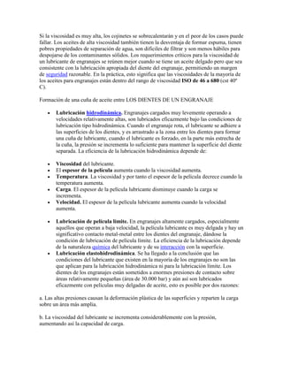 Si la viscosidad es muy alta, los cojinetes se sobrecalentarán y en el peor de los casos puede
fallar. Los aceites de alta viscosidad también tienen la desventaja de formar espuma, tienen
pobres propiedades de separación de agua, son difíciles de filtrar y son menos hábiles para
despojarse de los contaminantes sólidos. Los requerimientos críticos para la viscosidad de
un lubricante de engranajes se reúnen mejor cuando se tiene un aceite delgado pero que sea
consistente con la lubricación apropiada del diente del engranaje, permitiendo un margen
de seguridad razonable. En la práctica, esto significa que las viscosidades de la mayoría de
los aceites para engranajes están dentro del rango de viscosidad ISO de 46 a 680 (cst 40º
C).
Formación de una cuña de aceite entre LOS DIENTES DE UN ENGRANAJE
Lubricación hidrodinámica. Engranajes cargados muy levemente operando a
velocidades relativamente altas, son lubricados eficazmente bajo las condiciones de
lubricación tipo hidrodinámica. Cuando el engranaje rota, el lubricante se adhiere a
las superficies de los dientes, y es arrastrado a la zona entre los dientes para formar
una cuña de lubricante, cuando el lubricante es forzado, en la parte más estrecha de
la cuña, la presión se incrementa lo suficiente para mantener la superficie del diente
separada. La eficiencia de la lubricación hidrodinámica depende de:
Viscosidad del lubricante.
El espesor de la película aumenta cuando la viscosidad aumenta.
Temperatura. La viscosidad y por tanto el espesor de la película decrece cuando la
temperatura aumenta.
Carga. El espesor de la película lubricante disminuye cuando la carga se
incrementa.
Velocidad. El espesor de la película lubricante aumenta cuando la velocidad
aumenta.
Lubricación de película límite. En engranajes altamente cargados, especialmente
aquellos que operan a baja velocidad, la película lubricante es muy delgada y hay un
significativo contacto metal-metal entre los dientes del engranaje, dándose la
condición de lubricación de película límite. La eficiencia de la lubricación depende
de la naturaleza química del lubricante y de su interacción con la superficie.
Lubricación elastohidrodinámica. Se ha llegado a la conclusión que las
condiciones del lubricante que existen en la mayoría de los engranajes no son las
que aplican para la lubricación hidrodinámica ni para la lubricación límite. Los
dientes de los engranajes están sometidos a enormes presiones de contacto sobre
áreas relativamente pequeñas (área de 30.000 bar) y aún así son lubricados
eficazmente con películas muy delgadas de aceite, esto es posible por dos razones:
a. Las altas presiones causan la deformación plástica de las superficies y reparten la carga
sobre un área más amplia.
b. La viscosidad del lubricante se incrementa considerablemente con la presión,
aumentando así la capacidad de carga.
 