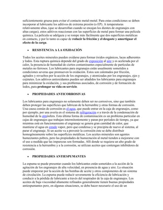 suficientemente gruesa para evitar el contacto metal-metal. Para estas condiciones se deben
incorporar al lubricante los aditivos de extrema presión (o EP). A temperaturas
relativamente altas, (que se desarrollan cuando se encajan los dientes de engranajes con
altas cargas), estos aditivos reaccionan con las superficies de metal para formar una película
química. La película se adelgaza y se rompe más fácilmente que dos superficies metálicas
en contacto, y por lo tanto es capaz de reducir la fricción y el desgaste y amortiguar el
efecto de la carga.
RESISTENCIA A LA OXIDACIÓN
Todos los aceites minerales pueden oxidarse para formar óxidos orgánicos, lacas adherentes
y lodos. Esta ruptura química depende del grado de exposición al aire y es acelerada por el
calor, la presencia de humedad de ciertos contaminantes especialmente de partículas de
metales no ferrosos. Los lubricantes para engranajes están usualmente sometidos a
condiciones severas que promueven la oxidación. Estos son calentados por fricción,
agitados y revueltos por la acción de los engranajes, y atomizadas por los engranajes, ejes y
cojinetes. Los aditivos antioxidantes pueden ser añadidos los lubricantes para engranajes
para minimizar la oxidación, y sus problemas asociados, de corrosión y de formación de
lodos, para prolongar su vida en servicio.
PROPIEDADES ANTICORROSIVAS
Los lubricantes para engranajes no solamente deben ser no corrosivos, sino que también
deben proteger las superficies que lubrican de la herrumbre y otras formas de corrosión.
Una causa común de corrosión es el agua, que puede entrar en la caja de engranajes, como
por ejemplo, por una avería en el sistema de refrigeración o a través de la condensación de
humedad de la atmósfera. Esta última forma de contaminación es un problema particular en
cajas de engranajes que trabajan intermitentemente y paran por períodos de tiempo, ya que
mientras está en funcionamiento el engranaje se genera gran cantidad de calor, que
mantiene el agua en estado vapor, pero que condensa y se precipita de nuevo al sistema, al
parar el engranaje. Si un aceite va a prevenir la corrosión éste se debe distribuir
homogéneamente sobre las superficies metálicas. Los aceites minerales son agentes
humectantes pobres, pero las propiedades de humectación al metal tienden a mejorarse con
el uso a medida que las impurezas son formadas. Allí donde se requiera un alto grado de
resistencia a la herrumbre y a la corrosión, se utilizan aceites que contengan inhibidores de
corrosión.
PROPIEDADES ANTIESPUMANTES
La espuma se puede presentar cuando los lubricantes están sometidos a la acción de la
agitación de los engranajes de alta velocidad, en presencia de agua y aire. La situación
puede empeorar por la acción de las bombas de aceite y otros componentes de un sistema
de circulación. La espuma puede reducir severamente la eficiencia de lubricación y
conducir a la pérdida de lubricante a través del respirador de la caja de engranajes. Los
aceites de baja viscosidad altamente refinados generalmente tienen buenas propiedades
antiespumantes pero, en algunas situaciones, se debe hacer necesario el uso de un
 