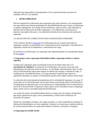 lubricante que tenga aditivos antiespumantes. Esto es particularmente necesario en
calidades API GL-3 en adelante.
DEMULSIBILIDAD
Para uso industrial los lubricantes para engranajes que están expuestos a ser contaminados
con agua deben tener buenas propiedades de demulsibilidad para que el agua y el lubricante
se separen rápidamente. Si se dejan formar emulsiones, agua en aceite, estas reducirán la
eficiencia de la lubricación de ambos engranajes y sus rodamientos y promueven el
deterioro más rápido del aceite, y la oxidación/corrosión de los elementos del sistema de
engranaje.
LA SELECCION DE LUBRICANTES PARA ENGRANAJES CERRADOS
Varios factores afectan la selección de un lubricante para un conjunto particular de
engranajes cerrados, los principales son: Características de los engranajes, velocidad de los
engranajes, efectos de la temperatura y características de carga.
En referencia a la lubricación, los engranajes tipo industrial pueden ser considerados dentro
de dos grupos:
1. Engranajes rectos, engranajes helicoidales dobles, engranajes cónicos y cónicos
espirales.
Cuando estos engranajes giran, la principal acción de un diente sobre otro es el
movimiento de rodadura. En presencia de un lubricante, esta acción causa una cuña
hidrodinámica de lubricante entre los dientes. A velocidades suficientemente altas, la cuña
será lo suficientemente espesa para separar los dientes que encajan y soportan la carga. A
medida que la velocidad disminuye, o la carga aumenta, la película que separa las
superficies disminuye su espesor. Eventualmente puede ocurrir algún contacto metal-metal.
La selección del aceite depende principalmente de la velocidad del engranaje y la carga. El
aceite debe ser lo suficientemente viscoso para formar una película efectiva de lubricante a
la temperatura de operación, pero no tan gruesa que se tenga pérdida excesiva de potencia a
través de la fricción fluida. En general, cuanto mayor sea la velocidad a la que el engranaje
opera, menor será la viscosidad requerida del lubricante.
Los aceites de menor viscosidad también tienen la ventaja, que son mejores refrigerantes,
dan mejor separación de agua y otros contaminantes y tienen menos tendencia a la
formación de espuma.
Donde las velocidades son bajas y las cargas son altas, se vuelve imposible de mantener la
lubricación hidrodinámica en estos engranajes. Entonces, los aceites que contienen aditivos
de extrema presión deben ser usados para reducir la fricción y minimizar el desgaste.
2. Engranajes de tornillo sin-fin
 