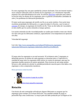 En estos engranajes hay una gran cantidad de contacto deslizante. Este movimiento tiende a
sacar cualquier lubricante entre los dientes de los engranajes y es virtualmente imposible
mantener una cuña hidrodinámica de aceite. Se utilizan aleaciones especiales para reducir
la fricción entre los dientes de los engranajes, pero se generan considerables cantidades de
calor y los problemas de lubricación permanecen.
El mejor aceite para engranajes de tornillo sin-fin es un aceite sintético. Este aceite tiene
excelentes propiedades de lubricación y es capaz de reducir la fricción, y por lo tanto el
consumo de energía, en engranajes de tornillo sin-fin. Tiene un alto índice de viscosidad y
es más estable que los aceites minerales al ataque químico.
Los aceites minerales de alta viscosidad pueden ser usados pero tienden a tener una vida de
uso más corta que los lubricantes sintéticos, especialmente si las temperaturas de operación
son altas.
Velocidad del engranaje
Leer más: http://www.monografias.com/trabajos94/lubricacion-engranajes-
industriales/lubricacion-engranajes-industriales.shtml#ixzz2wd8doyZL
El juego entre los engranajes es un mal necesario. Si la distancia entre 2 engranajes es
demasiado precisa, los dientes de cada engranaje se chocarían entre sí. Especificar la
cantidad de juego entre los engranajes debe tenerse en cuenta de antemano, para que los
engranajes puedan ajustarse de manera apropiada. Otras técnicas de anti-juego pueden
llevarse a cabo además de calcular la cantidad permitida de reacción para evitar daños a los
engranajes u otros componentes mecánicos.
Otras personas están leyendo
Cómo ajustar el juego de un piñón
Cómo hacer pequeños engranajes
Rotación
Una técnica de anti-contragolpe utilizada por algunos fabricantes es asegurar que los
engranajes giren siempre en la misma dirección. Una cantidad estándar de juego es
permisible bajo estas condiciones. La mayor parte del daño producido por la holgura en los
 