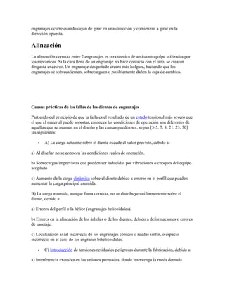 engranajes ocurre cuando dejan de girar en una dirección y comienzan a girar en la
dirección opuesta.
Alineación
La alineación correcta entre 2 engranajes es otra técnica de anti-contragolpe utilizadas por
los mecánicos. Si la cara llena de un engranaje no hace contacto con el otro, se crea un
desgaste excesivo. Un engranaje desgastado creará más holgura, haciendo que los
engranajes se sobrecalienten, sobrecarguen o posiblemente dañen la caja de cambios.
Causas prácticas de las fallas de los dientes de engranajes
Partiendo del principio de que la falla es el resultado de un estado tensional más severo que
el que el material puede soportar, entonces las condiciones de operación son diferentes de
aquellas que se asumen en el diseño y las causas pueden ser, según [3-5, 7, 8, 21, 23, 30]
las siguientes:
A) La carga actuante sobre el diente excede el valor previsto, debido a:
a) Al diseñar no se conocen las condiciones reales de operación.
b) Sobrecargas imprevistas que pueden ser inducidas por vibraciones o choques del equipo
acoplado
c) Aumento de la carga dinámica sobre el diente debido a errores en el perfil que pueden
aumentar la carga principal asumida.
B) La carga asumida, aunque fuera correcta, no se distribuye uniformemente sobre el
diente, debido a:
a) Errores del perfil o la hélice (engranajes helicoidales).
b) Errores en la alineación de los árboles o de los dientes, debido a deformaciones o errores
de montaje.
c) Localización axial incorrecta de los engranajes cónicos o ruedas sinfín, o espacio
incorrecto en el caso do los engranes bihelicoidales.
C) Introducción de tensiones residuales peligrosas durante la fabricación, debido a:
a) Interferencia excesiva en las uniones prensadas, donde intervenga la rueda dentada.
 