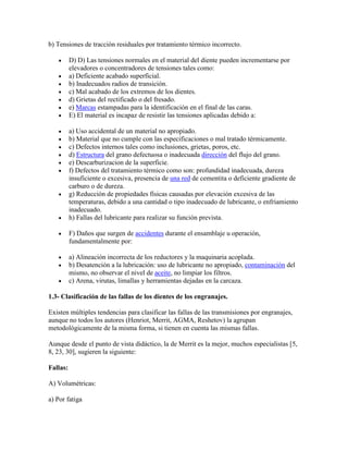 b) Tensiones de tracción residuales por tratamiento térmico incorrecto.
D) D) Las tensiones normales en el material del diente pueden incrementarse por
elevadores o concentradores de tensiones tales como:
a) Deficiente acabado superficial.
b) Inadecuados radios de transición.
c) Mal acabado de los extremos de los dientes.
d) Grietas del rectificado o del fresado.
e) Marcas estampadas para la identificación en el final de las caras.
E) El material es incapaz de resistir las tensiones aplicadas debido a:
a) Uso accidental de un material no apropiado.
b) Material que no cumple con las especificaciones o mal tratado térmicamente.
c) Defectos internos tales como inclusiones, grietas, poros, etc.
d) Estructura del grano defectuosa o inadecuada dirección del flujo del grano.
e) Descarburizacion de la superficie.
f) Defectos del tratamiento térmico como son: profundidad inadecuada, dureza
insuficiente o excesiva, presencia de una red de cementita o deficiente gradiente de
carburo o de dureza.
g) Reducción de propiedades físicas causadas por elevación excesiva de las
temperaturas, debido a una cantidad o tipo inadecuado de lubricante, o enfriamiento
inadecuado.
h) Fallas del lubricante para realizar su función prevista.
F) Daños que surgen de accidentes durante el ensamblaje u operación,
fundamentalmente por:
a) Alineación incorrecta de los reductores y la maquinaria acoplada.
b) Desatención a la lubricación: uso de lubricante no apropiado, contaminación del
mismo, no observar el nivel de aceite, no limpiar los filtros.
c) Arena, virutas, limallas y herramientas dejadas en la carcaza.
1.3- Clasificación de las fallas de los dientes de los engranajes.
Existen múltiples tendencias para clasificar las fallas de las transmisiones por engranajes,
aunque no todos los autores (Henriot, Merrit, AGMA, Reshetov) la agrupan
metodológicamente de la misma forma, si tienen en cuenta las mismas fallas.
Aunque desde el punto de vista didáctico, la de Merrit es la mejor, muchos especialistas [5,
8, 23, 30], sugieren la siguiente:
Fallas:
A) Volumétricas:
a) Por fatiga
 