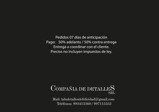 COMPAÑIA DE DETALLESSRL
Mail: laludetallesdefelicidad@gmail.com
Teléfonos: 993413360 / 997115553
Pedidos 07 días de anticipación
Pago: 50% adelanto / 50% contra entrega
Entrega a coordinar con el cliente.
Precios no incluyen impuestos de ley.
 