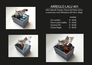 ARREGLO LALU #01
Mini Jaba de Trupan, Frasco de frutos secos
o escencias, Licor Miniatura (50 ml) a elegir
Gin London S/ 44.00
Pisco Cuatro Gallos S/ 34.00
Cartavio XO S/ 36.00
Chivas Regal S/ 28.00
Unidad
 