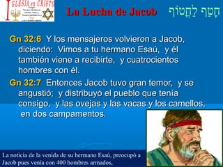 ‫וף‬ֹ‫ף‬‫חוט‬ֳ‫וט‬‫ל‬ַ‫ח‬ ‫וטף‬ַ‫ח‬‫ח‬ָLa Lucha de JacobLa Lucha de Jacob
Gn 32:6Gn 32:6 Y los mensajeros volvieron a Jacob,Y los mensajeros volvieron a Jacob,
diciendo: Vimos a tu hermano Esaú, y éldiciendo: Vimos a tu hermano Esaú, y él
también viene a recibirte, y cuatrocientostambién viene a recibirte, y cuatrocientos
hombres con él.hombres con él.
Gn 32:7Gn 32:7 Entonces Jacob tuvo gran temor, y seEntonces Jacob tuvo gran temor, y se
angustió; y distribuyó el pueblo que teníaangustió; y distribuyó el pueblo que tenía
consigo, y las ovejas y las vacas y los camellos,consigo, y las ovejas y las vacas y los camellos,
en dos campamentos.en dos campamentos.
La noticia de la venida de su hermano Esaú, preocupó a
Jacob pues venía con 400 hombres armados,
 