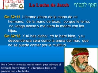 ‫וף‬ֹ‫ף‬‫חוט‬ֳ‫וט‬‫ל‬ַ‫ח‬ ‫וטף‬ַ‫ח‬‫ח‬ָLa Lucha de JacobLa Lucha de Jacob
Gn 32:11Gn 32:11 Líbrame ahora de la mano de miLíbrame ahora de la mano de mi
hermano, de la mano de Esaú, porque le temo;hermano, de la mano de Esaú, porque le temo;
no venga acaso y me hiera la madre con losno venga acaso y me hiera la madre con los
hijos.hijos.
Gn 32:12Gn 32:12 Y tú has dicho: Yo te haré bien, y tuY tú has dicho: Yo te haré bien, y tu
descendencia será como la arena del mar, quedescendencia será como la arena del mar, que
no se puede contar por la multitud.no se puede contar por la multitud.
Ora a Dios y se entrega en sus manos, pues sabe que el
no puede hacerle frente. Y le recuerda a Dios de la
promesa que le fue hecha.
 