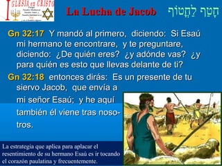 ‫וף‬ֹ‫ף‬‫חוט‬ֳ‫וט‬‫ל‬ַ‫ח‬ ‫וטף‬ַ‫ח‬‫ח‬ָLa Lucha de JacobLa Lucha de Jacob
Gn 32:17Gn 32:17 Y mandó al primero, diciendo: Si EsaúY mandó al primero, diciendo: Si Esaú
mi hermano te encontrare, y te preguntare,mi hermano te encontrare, y te preguntare,
diciendo: ¿De quién eres? ¿y adónde vas? ¿ydiciendo: ¿De quién eres? ¿y adónde vas? ¿y
para quién es esto que llevas delante de ti?para quién es esto que llevas delante de ti?
Gn 32:18Gn 32:18 entonces dirás: Es un presente de tuentonces dirás: Es un presente de tu
siervo Jacob, que envía asiervo Jacob, que envía a
mi señor Esaú; y he aquími señor Esaú; y he aquí
también él viene tras noso-también él viene tras noso-
tros.tros.
La estrategia que aplica para aplacar el
resentimiento de su hermano Esaú es ir tocando
el corazón paulatina y frecuentemente.
 