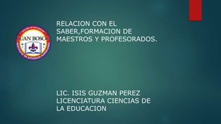RELACION CON EL
SABER,FORMACION DE
MAESTROS Y PROFESORADOS.
LIC. ISIS GUZMAN PEREZ
LICENCIATURA CIENCIAS DE
LA EDUCACION
 