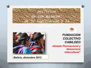 La lucha por los derechos
políticos
de las mujeres:
de la legislación a la
realidad”
FUNDACION
COLECTIVO
CABILDEO
«Estado Plurinacional y
democracia
intercultural”
Bolivia, diciembre 2013
A

 