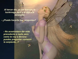 Al tercer día, ya sin fuerzas, la luciérnaga paró y le dijo a la serpiente: - ¿Puedo hacerte tres preguntas? - No acostumbro dar este precedente a nadie pero como te voy a devorar, puedes preguntar contestó la serpiente...!! 
