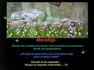 Moraleja Muchos de nosotros nos hemos visto envueltos en situaciones donde nos preguntamos: ¿Por qué me pasa esto si yo no he hecho nada malo, ni daño a nadie?  Sencillo es de responder...  Porque no soportan verte brillar......!!!! 