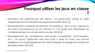 Pourquoi utiliser les jeux en classe
?
• Stimulation des performances des élèves : la gamification stimule le plaisir
d’apprendre d’où la motivation des apprenants (Loisier, 2015) [4]
• Développement d’habiletés de résolution de problèmes : dans un jeu, l’apprenant
est incité à recommencer en cas d’échec et il est guidé pour développer ses
compétences pour trouver des solutions (Loisier, 2015) [4]
• Développement de compétences transversales (coopération, communication,
etc.) : En jouant, l’apprenant peut être invité à aider les autres pour pouvoir
progresser d’où le développement de l’esprit d’équipe, le partage des émotions et
des idées (Loisier, 2015) [4]
Faycel CHAOUA & Houda TOUKABRI 11
 
