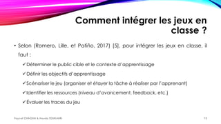 Comment intégrer les jeux en
classe ?
• Selon (Romero, Lille, et Patiño, 2017) [5], pour intégrer les jeux en classe, il
faut :
Déterminer le public cible et le contexte d’apprentissage
Définir les objectifs d’apprentissage
Scénariser le jeu (organiser et étayer la tâche à réaliser par l’apprenant)
Identifier les ressources (niveau d’avancement, feedback, etc.)
Évaluer les traces du jeu
Faycel CHAOUA & Houda TOUKABRI 12
 