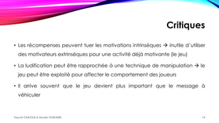 Critiques
• Les récompenses peuvent tuer les motivations intrinsèques  inutile d’utiliser
des motivateurs extrinsèques pour une activité déjà motivante (le jeu)
• La ludification peut être rapprochée à une technique de manipulation  le
jeu peut être exploité pour affecter le comportement des joueurs
• Il arrive souvent que le jeu devient plus important que le message à
véhiculer
Faycel CHAOUA & Houda TOUKABRI 14
 