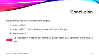 Conclusion
La gamification ou ludification n’est pas :
• Un jeu sérieux
• Un jeu vidéo à part entière conçu pour l’apprentissage
• Une simulation
La ludification introduit des éléments du jeu dans des contextes autre que le
jeu
Faycel CHAOUA & Houda TOUKABRI 16
 