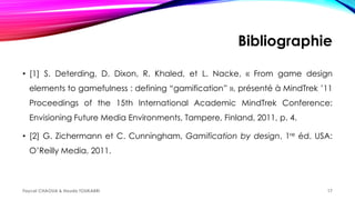 Bibliographie
• [1] S. Deterding, D. Dixon, R. Khaled, et L. Nacke, « From game design
elements to gamefulness : defining “gamification” », présenté à MindTrek ’11
Proceedings of the 15th International Academic MindTrek Conference:
Envisioning Future Media Environments, Tampere, Finland, 2011, p. 4.
• [2] G. Zichermann et C. Cunningham, Gamification by design, 1re éd. USA:
O’Reilly Media, 2011.
Faycel CHAOUA & Houda TOUKABRI 17
 