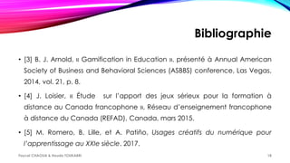 Bibliographie
• [3] B. J. Arnold, « Gamification in Education », présenté à Annual American
Society of Business and Behavioral Sciences (ASBBS) conference, Las Vegas,
2014, vol. 21, p. 8.
• [4] J. Loisier, « Étude sur l’apport des jeux sérieux pour la formation à
distance au Canada francophone », Réseau d’enseignement francophone
à distance du Canada (REFAD), Canada, mars 2015.
• [5] M. Romero, B. Lille, et A. Patiño, Usages créatifs du numérique pour
l’apprentissage au XXIe siècle. 2017.
Faycel CHAOUA & Houda TOUKABRI 18
 