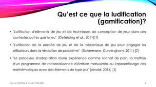 Qu’est ce que la ludification
(gamification)?
• "L'utilisation d'éléments de jeu et de techniques de conception de jeux dans des
contextes autres que le jeu" (Deterding et al., 2011)[1]
• "L'utilisation de la pensée de jeu et de la mécanique de jeu pour engager les
utilisateurs dans la résolution de problème" (Zichermann, Cunningham, 2011) [2]
• "Le processus d'adaptation d'une expérience comme l'achat de pain, la maîtrise
d'un programme de reconnaissance d'écriture manuscrite ou l'apprentissage des
mathématiques avec des éléments de type jeu" (Arnold, 2014) [3]
Faycel CHAOUA & Houda TOUKABRI 4
 