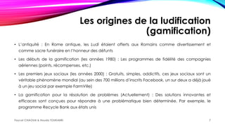 Les origines de la ludification
(gamification)
• L’antiquité : En Rome antique, les Ludi étaient offerts aux Romains comme divertissement et
comme sacre funéraire en l’honneur des défunts
• Les débuts de la gamification (les années 1980) : Les programmes de fidélité des compagnies
aériennes (points, récompenses, etc.)
• Les premiers jeux sociaux (les années 2000) : Gratuits, simples, addictifs, ces jeux sociaux sont un
véritable phénomène mondial (au sein des 700 millions d’inscrits Facebook, un sur deux a déjà joué
à un jeu social par exemple FarmVille)
• La gamification pour la résolution de problèmes (Actuellement) : Des solutions innovantes et
efficaces sont conçues pour répondre à une problématique bien déterminée. Par exemple, le
programme Recycle Bank aux états unis
Faycel CHAOUA & Houda TOUKABRI 7
 