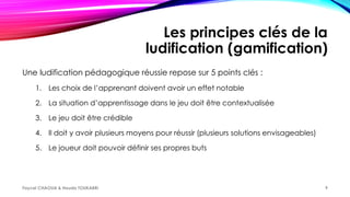 Les principes clés de la
ludification (gamification)
Une ludification pédagogique réussie repose sur 5 points clés :
1. Les choix de l’apprenant doivent avoir un effet notable
2. La situation d’apprentissage dans le jeu doit être contextualisée
3. Le jeu doit être crédible
4. Il doit y avoir plusieurs moyens pour réussir (plusieurs solutions envisageables)
5. Le joueur doit pouvoir définir ses propres buts
Faycel CHAOUA & Houda TOUKABRI 9
 