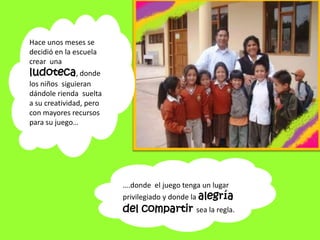Hace unos meses se decidió en la escuela crear  una ludoteca, donde los niños  siguieran dándole rienda  suelta a su creatividad, pero con mayores recursos para su juego…….donde  el juego tenga un lugar privilegiado y donde la alegría del compartir sea la regla.
