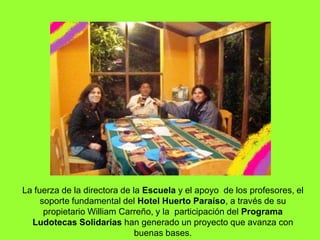 La fuerza de la directora de la Escuela y el apoyo  de los profesores, el soporte fundamental del Hotel Huerto Paraíso, a través de su propietario William Carreño, y la  participación del Programa Ludotecas Solidarias han generado un proyecto que avanza con buenas bases.