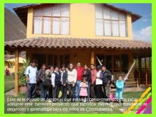 Este es el equipo de personas que estamos comprometidos con sacar adelante este  hermoso proyecto  que significa  mejores oportunidades de desarrollo y aprendizaje para los niños de Chichubamba.