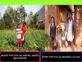 Aaron vive con sus padres, ambos agricultoresBryan vive con su abuelita y su tía.
