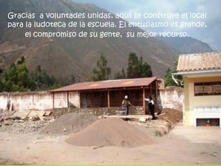 Gracias a voluntades unidas, aquí se construye el local
para la ludoteca de la escuela. El entusiasmo es grande,
     el compromiso de su gente, su mejor recurso.
 