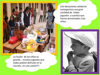 Con donaciones solidarias
                               conseguimos una gran
                               cantidad de lindos
                               juguetes y cuentos que
                               fueron presentados a los
                               niños.




La ilusión de los niños es
grande… muchos juguetes que
todos podrán disfrutar en la
escuela…en una casita!!!!
 