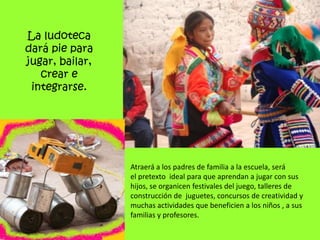 La ludoteca
dará pie para
jugar, bailar,
   crear e
 integrarse.




                 Atraerá a los padres de familia a la escuela, será
                 el pretexto ideal para que aprendan a jugar con sus
                 hijos, se organicen festivales del juego, talleres de
                 construcción de juguetes, concursos de creatividad y
                 muchas actividades que beneficien a los niños , a sus
                 familias y profesores.
 