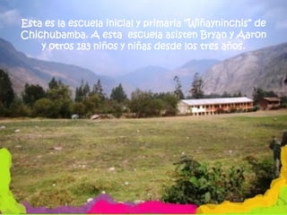 Esta es la escuela inicial y primaria “Wiñayninchis” de
Chichubamba. A esta escuela asisten Bryan y Aaron
    y otros 183 niños y niñas desde los tres años.
 