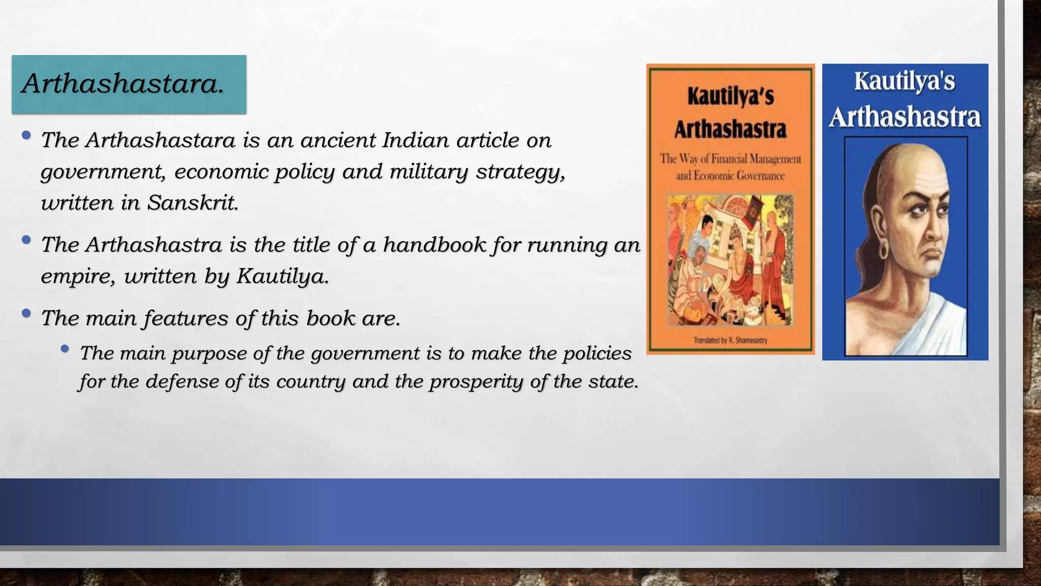 • The Arthashastara is an ancient Indian article on
government, economic policy and military strategy,
written in Sanskrit.
• The Arthashastra is the title of a handbook for running an
empire, written by Kautilya.
• The main features of this book are.
• The main purpose of the government is to make the policies
for the defense of its country and the prosperity of the state.
Arthashastara.
 