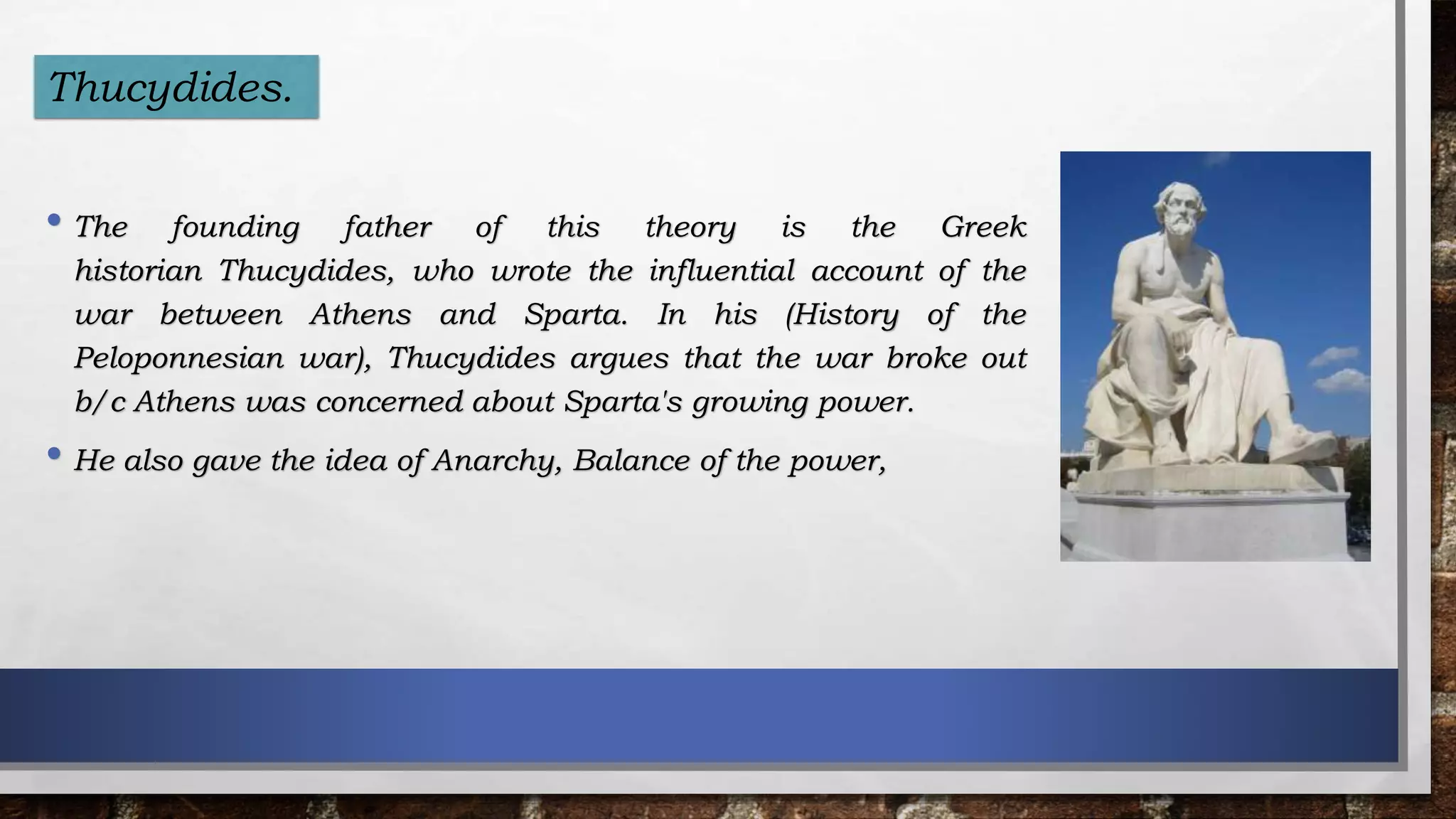 • The founding father of this theory is the Greek
historian Thucydides, who wrote the influential account of the
war between Athens and Sparta. In his (History of the
Peloponnesian war), Thucydides argues that the war broke out
b/c Athens was concerned about Sparta's growing power.
• He also gave the idea of Anarchy, Balance of the power,
Thucydides.
 