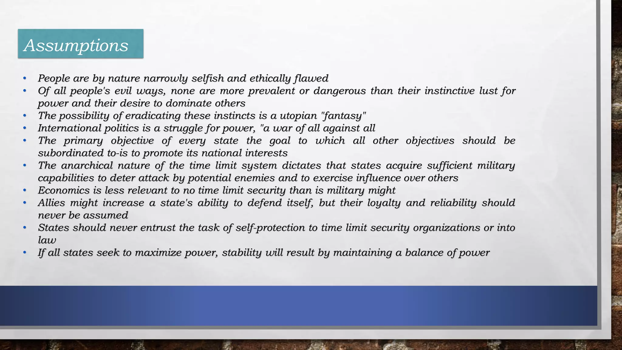 Assumptions
• People are by nature narrowly selfish and ethically flawed
• Of all people's evil ways, none are more prevalent or dangerous than their instinctive lust for
power and their desire to dominate others
• The possibility of eradicating these instincts is a utopian "fantasy"
• International politics is a struggle for power, "a war of all against all
• The primary objective of every state the goal to which all other objectives should be
subordinated to-is to promote its national interests
• The anarchical nature of the time limit system dictates that states acquire sufficient military
capabilities to deter attack by potential enemies and to exercise influence over others
• Economics is less relevant to no time limit security than is military might
• Allies might increase a state's ability to defend itself, but their loyalty and reliability should
never be assumed
• States should never entrust the task of self-protection to time limit security organizations or into
law
• If all states seek to maximize power, stability will result by maintaining a balance of power
 