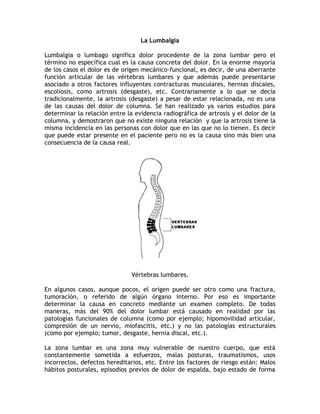 La Lumbalgia

Lumbalgia o lumbago significa dolor procedente de la zona lumbar pero el
término no específica cual es la causa concreta del dolor. En la enorme mayoría
de los casos el dolor es de origen mecánico-funcional, es decir, de una aberrante
función articular de las vértebras lumbares y que además puede presentarse
asociado a otros factores influyentes contracturas musculares, hernias discales,
escoliosis, como artrosis (desgaste), etc. Contrariamente a lo que se decía
tradicionalmente, la artrosis (desgaste) a pesar de estar relacionada, no es una
de las causas del dolor de columna. Se han realizado ya varios estudios para
determinar la relación entre la evidencia radiográfica de artrosis y el dolor de la
columna, y demostraron que no existe ninguna relación y que la artrosis tiene la
misma incidencia en las personas con dolor que en las que no lo tienen. Es decir
que puede estar presente en el paciente pero no es la causa sino más bien una
consecuencia de la causa real.




                               Vértebras lumbares.

En algunos casos, aunque pocos, el origen puede ser otro como una fractura,
tumoración, o referido de algún órgano interno. Por eso es importante
determinar la causa en concreto mediante un examen completo. De todas
maneras, más del 90% del dolor lumbar está causado en realidad por las
patologías funcionales de columna (como por ejemplo; hipomovilidad articular,
compresión de un nervio, miofascitis, etc.) y no las patologías estructurales
(como por ejemplo; tumor, desgaste, hernia discal, etc.).

La zona lumbar es una zona muy vulnerable de nuestro cuerpo, que está
constantemente sometida a esfuerzos, malas posturas, traumatismos, usos
incorrectos, defectos hereditarios, etc. Entre los factores de riesgo están: Malos
hábitos posturales, episodios previos de dolor de espalda, bajo estado de forma
 