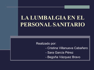 LA LUMBALGIA EN EL
PERSONAL SANITARIO


    Realizado por:
          - Cristina Villanueva Cabañero
          - Sara García Pérez
          - Begoña Vázquez Bravo
 