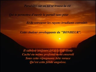 Persévère car en toi se trouve la clé Qui te permettra d'ouvrir le portail sans peur Et de retrouver les rayons irradiants convoités Cette chaleur enveloppante du "BONHEUR". Il subsiste toujours un accès de sortie Caché ou même profondément enseveli Sous cette répugnante bête vorace Qu'est cette fétide angoisse. 