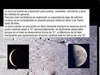 La luna es fuente de inspiración para poetas, cantantes, escritores y para los artistas en general. Para los más románticos es realmente un espectáculo digo de admirar. La luna no es considerada un planeta porque orbita en torno a la Tierra cada 29 días. La luna cuando se encuentra en face creciente siempre la veremos por el punto cardinal oeste a 15° aproximadamente, es fácilmente observable porque en el cielo la observamos forma de “C”, a diferencia de la fase menguante que aparecerá por el punto cardinal este en forma de una “D” 