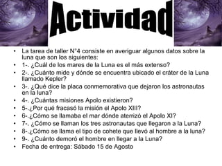 La tarea de taller N°4 consiste en averiguar algunos datos sobre la luna que son los siguientes: 1-. ¿Cuál de los mares de la Luna es el más extenso? 2-. ¿Cuánto mide y dónde se encuentra ubicado el cráter de la Luna llamado Kepler?  3-. ¿Qué dice la placa conmemorativa que dejaron los astronautas en la luna? 4-. ¿Cuántas misiones Apolo existieron? 5-.¿Por qué fracasó la misión el Apolo XIII? 6-.¿Cómo se llamaba el mar dónde aterrizó el Apolo XI? 7-. ¿Cómo se llaman los tres astronautas que llegaron a la Luna? 8-.¿Cómo se llama el tipo de cohete que llevó al hombre a la luna? 9-. ¿Cuánto demoró el hombre en llegar a la Luna? Fecha de entrega: Sábado 15 de Agosto Actividad 