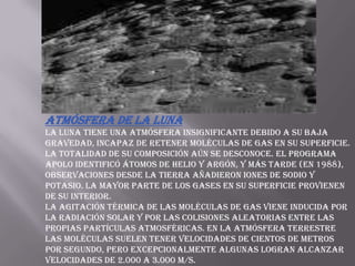 Atmósfera de la LunaLa Luna tiene una atmósfera insignificante debido a su baja gravedad, incapaz de retener moléculas de gas en su superficie. La totalidad de su composición aún se desconoce. El programa Apolo identificó átomos de helio y argón, y más tarde (en 1988), observaciones desde la Tierra añadieron iones de sodio y potasio. La mayor parte de los gases en su superficie provienen de su interior.La agitación térmica de las moléculas de gas viene inducida por la radiación solar y por las colisiones aleatorias entre las propias partículas atmosféricas. En la atmósfera terrestre las moléculas suelen tener velocidades de cientos de metros por segundo, pero excepcionalmente algunas logran alcanzar velocidades de 2.000 a 3.000 m/s. 