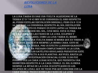 Revoluciones de la LunaLa Luna tarda en dar una vuelta alrededor de la Tierra 27 d 7 h 43 min si se considera el giro respecto al fondo estelar (revolución sideral), pero 29 d 12 h 44 min si se la considera respecto al Sol (revolución sinódica) y esto es porque en este lapso la Tierra ha girado alrededor del Sol. (Ver mes). Esta última revolución rige las fases de la Luna, eclipses y mareas lunisolares. Como la Luna tarda el mismo tiempo en dar una vuelta sobre sí misma que en torno a la Tierra, presenta siempre la misma cara. Esto se debe a que la Tierra, por un efecto llamado gradiente gravitatorio, ha frenado completamente a la Luna. La mayoría de los satélites regulares presentan este fenómeno respecto a sus planetas. Así pues, hasta la época de la investigación espacial (Lunik 3) no fue posible ver la cara lunar oculta, que presenta una disimetría respecto a la cara visible. El Sol ilumina siempre la mitad de la Luna (exceptuando en los eclipses de luna), que no tiene por qué coincidir con la cara visible, produciendo las fases de la Luna