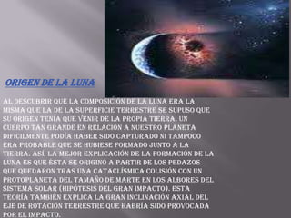 Origen de la LunaAl descubrir que la composición de la Luna era la misma que la de la superficie terrestre se supuso que su origen tenía que venir de la propia Tierra. Un cuerpo tan grande en relación a nuestro planeta difícilmente podía haber sido capturado ni tampoco era probable que se hubiese formado junto a la Tierra. Así, la mejor explicación de la formación de la Luna es que ésta se originó a partir de los pedazos que quedaron tras una cataclísmica colisión con un protoplaneta del tamaño de Marte en los albores del sistema solar (hipótesis del gran impacto). Esta teoría también explica la gran inclinación axial del eje de rotación terrestre que habría sido provocada por el impacto.